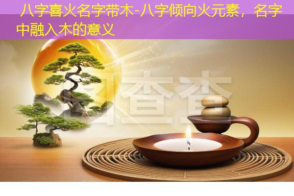  八字喜火名字带木-八字倾向火元素，名字中融入木的意义