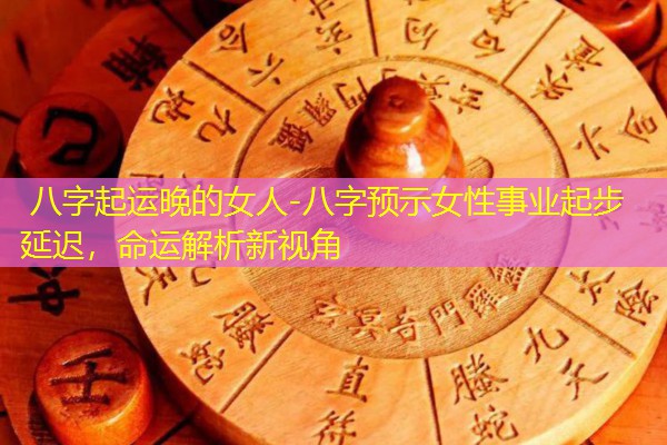  八字起运晚的女人-八字预示女性事业起步延迟，命运解析新视角